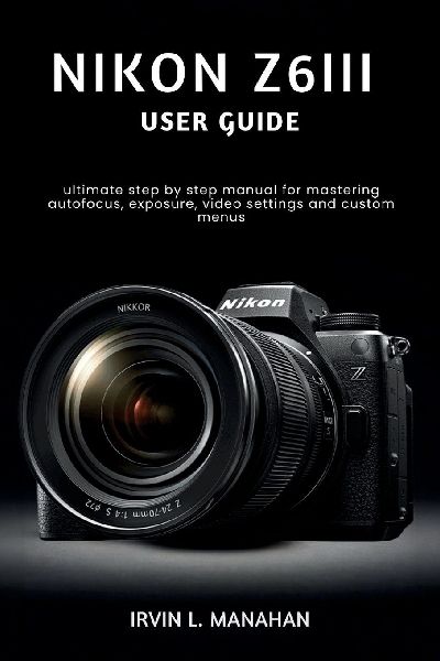 NIKON Z6III USER GUIDE: ultimate step by step manual for mastering autofocus, exposure, video settings and custom menus