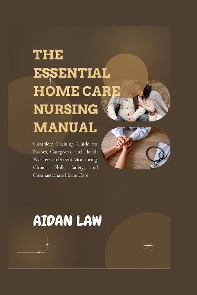 THE ESSENTIAL HOME CARE NURSING MANUAL: Complete Training Guide for Nurses, Caregivers, and Health Workers on Patient Monitoring, Clinical Skills, Safety, and Compassionate Home Care