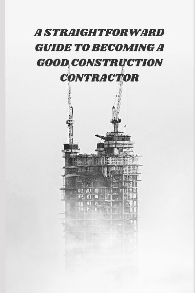 A Straightforward Guide to Becoming a Good Construction Contractor: Practical Skills, Site Management Tips, and Business Strategies for Construction Success