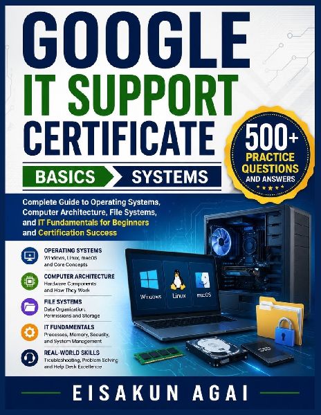 GOOGLE IT SUPPORT CERTIFICATE ¿ BASICS ¿ SYSTEMS: Complete Guide to Operating Systems, Computer Architecture, File Systems, and IT Fundamentals for Beginners and Certification Success