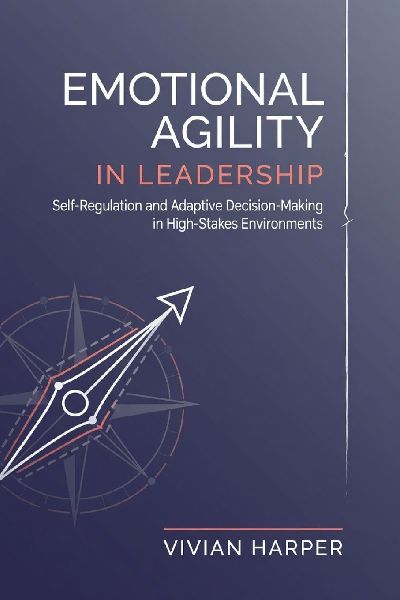 Emotional Agility in Leadership: Self-Regulation and Adaptive Decision-Making in High-Stakes Environments
