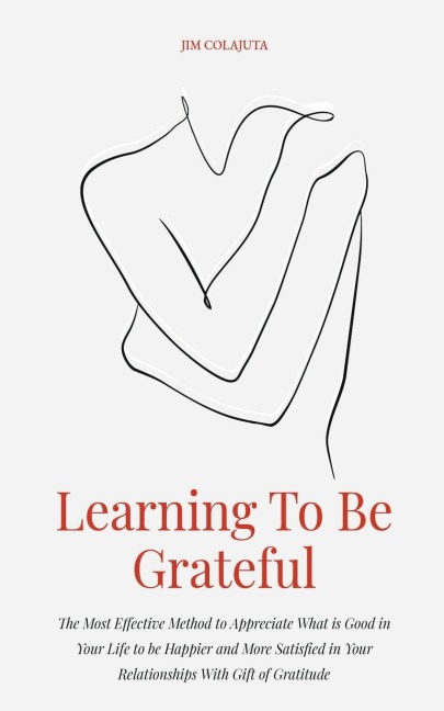 Learning To Be Grateful The Most Effective Method to Appreciate What is Good in Your Life to be Happier and More Satisfied in Your Relationships With Gift of Gratitude