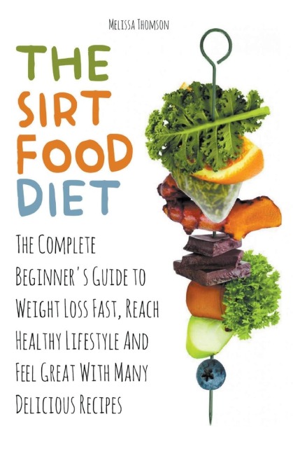 The Sirtfood Diet The Complete Beginners Guide to Weight Loss Fast, Reach Healthy Lifestyle And Feel Great With Many Delicious Recipes