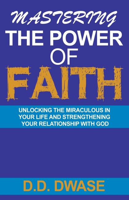 Mastering The Power Of Faith: Unlocking The Miraculous In Your Life And Strengthening Your Relationship With God