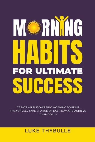 Morning Habits For Ultimate Success: Create An Empowering Morning Routine, Proactively Take Charge Of Each Day And Achieve Your Goals