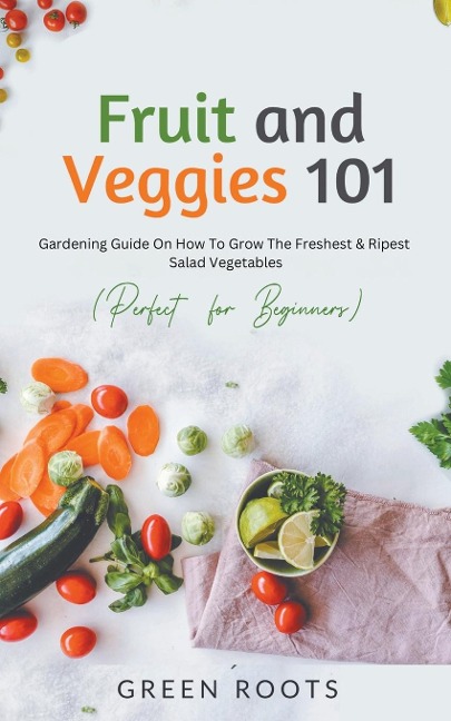 Fruit and Veggies 101 - Salad Vegetables: Gardening Guide On How To Grow The Freshest & Ripest Salad Vegetables (Perfect For Beginners)