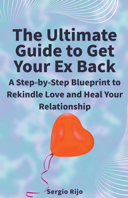 The Ultimate Guide to Get Your Ex Back: A Step-by-Step Blueprint to Rekindle Love and Heal Your Relationship