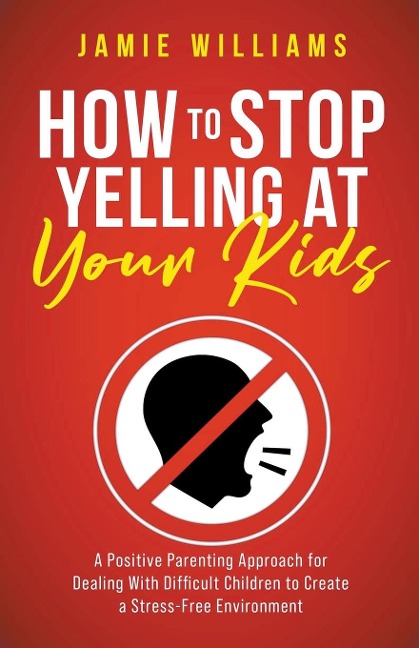 How to Stop Yelling at Your Kids: A Positive Parenting Approach for Dealing with Difficult Children to Create a Stress-Free Environment