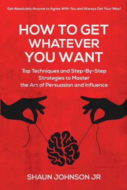 How To Get Whatever You Want: : Top Techniques and Step-By-Step Strategies to Master the Art of Persuasion and Influence