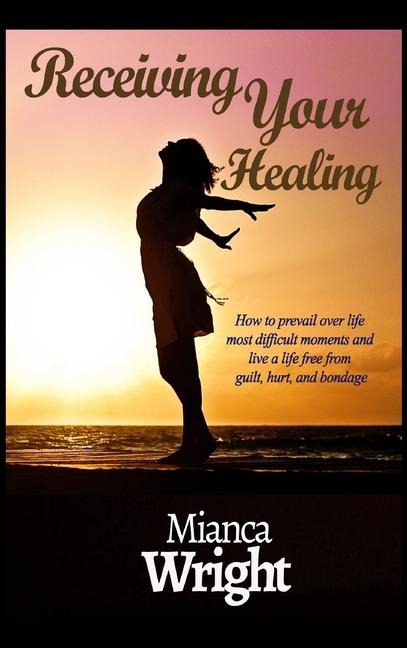 Receiving Your Healing: How to prevail over life most difficult moments and live a life free from guilt, hurt, and bondage