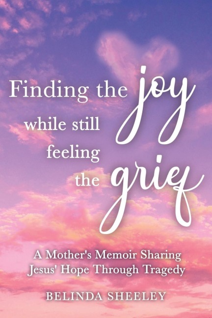 Finding the Joy While Still Feeling the Grief: A Mothers Memoir Sharing Jesus Hope Through Tragedy