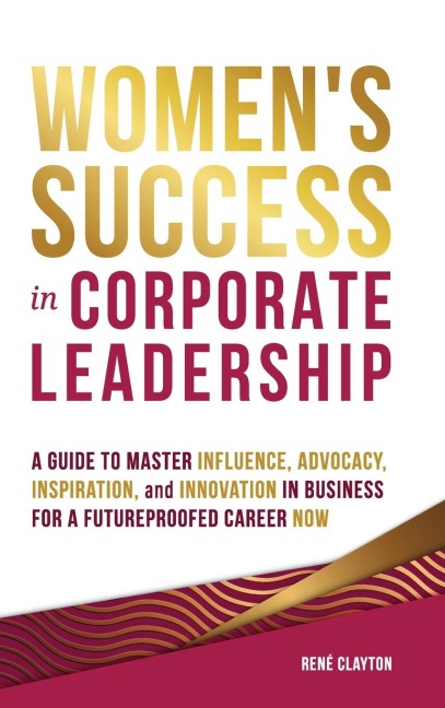 Women's Success in Corporate Leadership: A Guide to Master Influence, Advocacy, Inspiration, and Innovation in Business for a Future Proofed Career Now