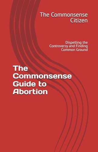 The Commonsense Guide to Abortion Dispelling the Controversy and Finding Common Ground