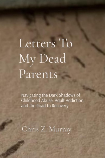 Letters To My Dead Parents: Navigating the Dark Shadows of Childhood Abuse, Adult Addiction, and the Road to Recovery