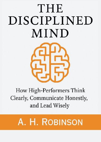 The Disciplined Mind: How High-Performers Think Clearly, Communicate Honestly, and Lead Wisely