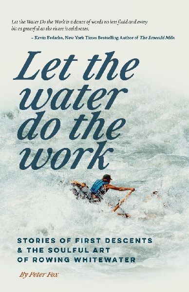 Let the Water Do the Work: Stories of First Descents & the Soulful Art of Rowing Whitewater