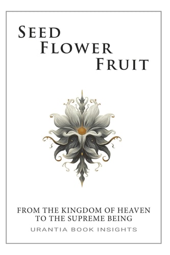 Seed, Flower, Fruit: From the Kingdom of Heaven to the Supreme Being: Urantia Book Insights