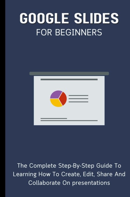 Google Slides For Beginners: The Complete Step-By-Step Guide To Learning How To Create, Edit, Share And Collaborate On Presentations