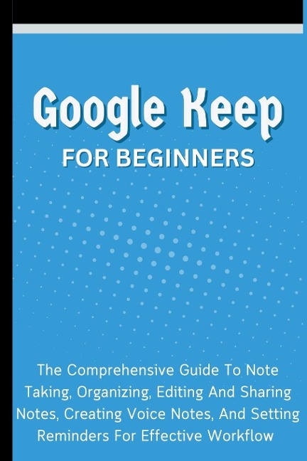 Google Keep For Beginners: The Comprehensive Guide To Note Taking, Organizing, Editing And Sharing Notes, Creating Voice Notes, And Setting Reminders For Effective Workflow