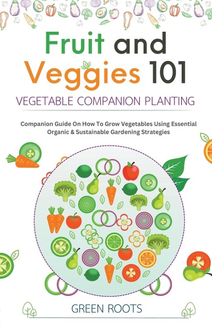 Fruit and Veggies 101 - Vegetable Companion Planting: Companion Guide On How To Grow Vegetables Using Essential, Organic & Sustainable Gardening Strategies