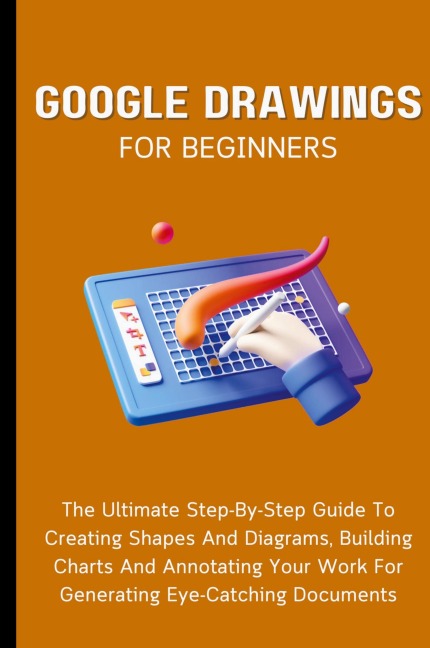 Google Drawings For Beginners: The Ultimate Step-By-Step Guide To Creating Shapes And Diagrams, Building Charts And Annotating Your Work For Generating Eye-Catching Documents