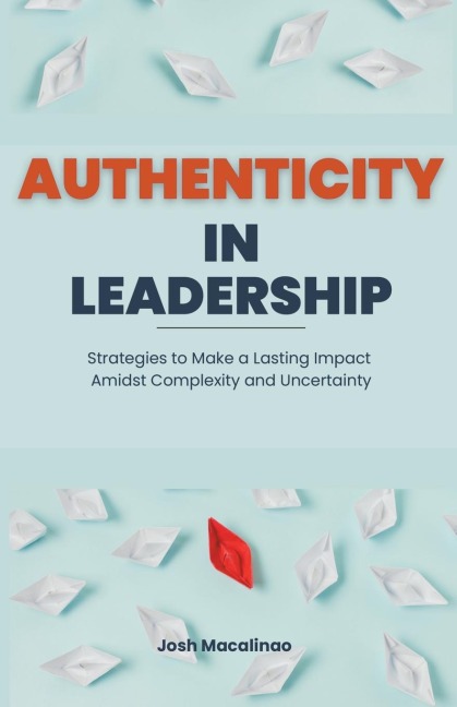 Authenticity in Leadership: Strategies to Make a Lasting Impact Amidst Complexity and Uncertainty