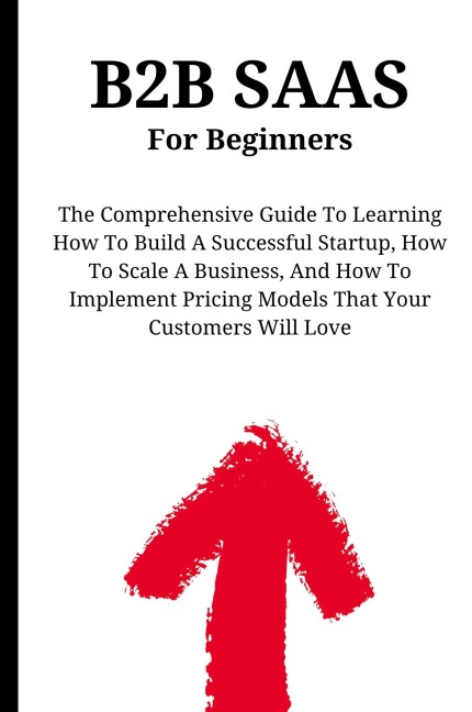 B2B SaaS For Beginners: The Comprehensive Guide To Learning How To Build A Successful Startup, How To Scale A Business, And How To Implement Pricing Models That Your Customers Will Love