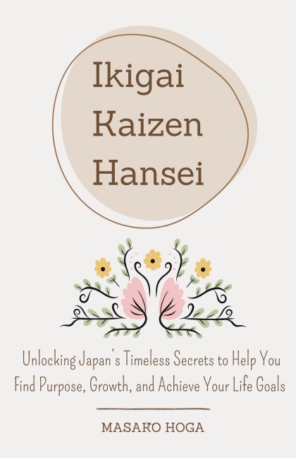 Ikigai, Kaizen & Hansei: Unlocking Japans Timeless Secrets to Help You Find Purpose, Growth, and Achieve Your Life Goals