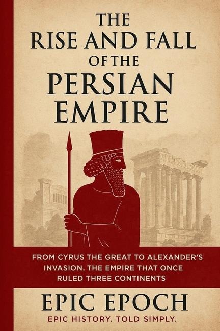 The Rise and Fall of the Persian Empire: From Cyrus the Great to Alexanders Invasion. The Empire That Once Ruled Three Continents