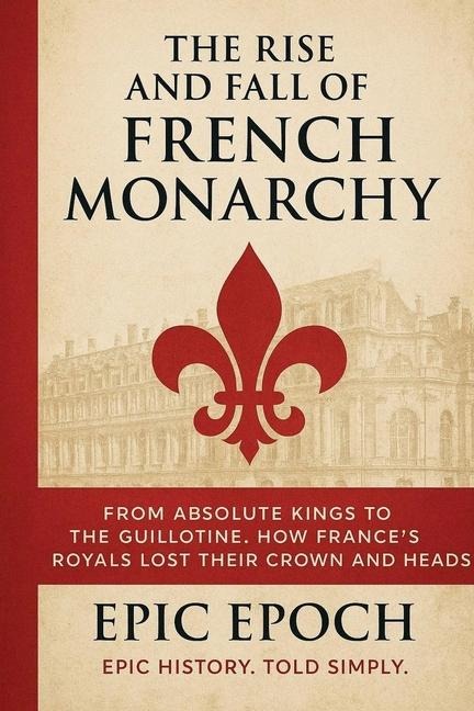 The Rise and Fall of the French Monarchy: From Absolute Kings to the Guillotine. How Frances Royals Lost Their Crown and Heads