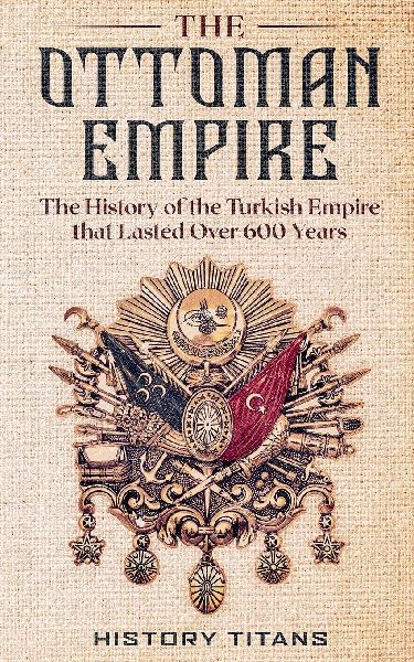 The Ottoman Empire: The History of the Turkish Empire that Lasted Over 600 Years