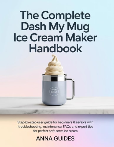 The Complete DASH My Mug Ice Cream Maker User Manual: Step-by-Step User Guide for Beginners & Seniors with Troubleshooting, Maintenance, FAQs, and Expert Tips for Perfect Soft-Serve Ice Cream