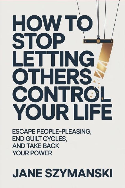 How to Stop letting others control your life: Escape People-Pleasing, End Guilt Cycles, and Take Back Your Power