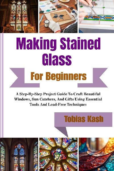 Making Stained Glass Art For Beginners: A Step-By-Step Project Guide To Craft Beautiful Windows, Sun Catchers, And Gifts Using Essential Tools And Lead-Free Techniques