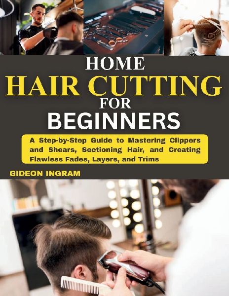 Home Hair Cutting for Beginners: A Step-by-Step Guide to Mastering Clippers and Shears, Sectioning Hair, and Creating Flawless Fades, Layers, and Trims