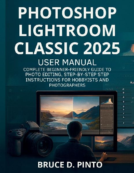 Photoshop Lightroom Classic 2025  User Manual: Complete Beginner-Friendly Guide to Photo Editing, Step-by-Step Instructions for Hobbyists and Photographers