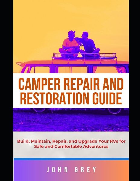 CAMPER REPAIR AND RESTORATION GUIDE: Build, Maintain, Repair, and Upgrade Your RVs for Safe and Comfortable Adventures