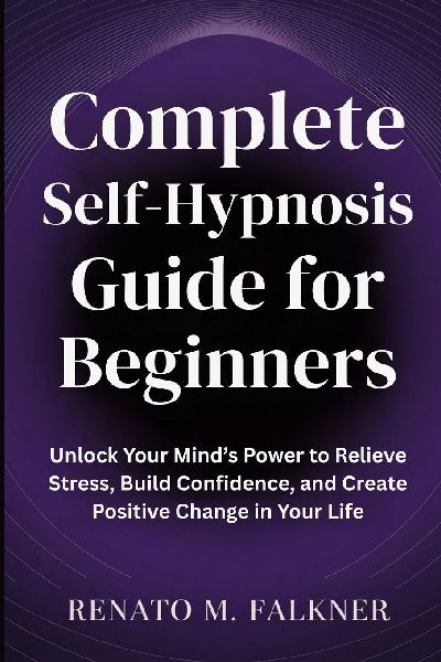 Complete Self-Hypnosis Guide for Beginners: Unlock Your Minds Power to Relieve Stress, Build Confidence, and Create Positive Change in Your Life