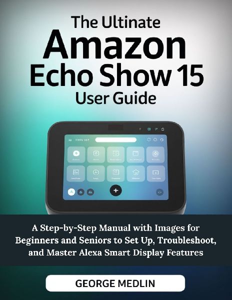THE ULTIMATE AMAZON ECHO SHOW 15 USER GUIDE: A Step-by-Step Manual with Images for Beginners and Seniors to Set Up, Troubleshoot, and Master Alexa Smart Display Features