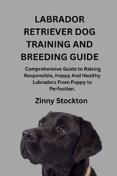LABRADOR RETRIEVER DOG TRAINING AND BREEDING GUIDE: A Comprehensive Guide to Raising Responsible, Happy And Healthy Labradors From Puppy to Perfection