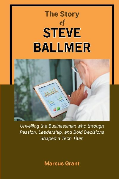THE STORY OF STEVE BALLMER: Unveiling the Businessman who through Passion, Leadership, and Bold Decisions Shaped a Tech Titan