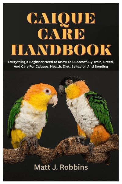 Caique Care Handbook: Everything a Beginner Need to Know To Successfully Train, Breed, and Care for Caiques, Health, Diet, Behavior, and Bonding