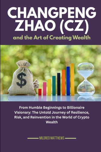 Changpeng Zhao (CZ) and the Art of Creating Wealth From Humble Beginnings to Billionaire Visionary: The Untold Journey of Resilience, Risk, and Reinvention in the World of Crypto Wealth
