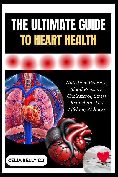 THE ULTIMATE GUIDE TO HEART HEALTH: Nutrition, Exercise, Blood Pressure, Cholesterol, Stress Reduction, And Lifelong Wellness