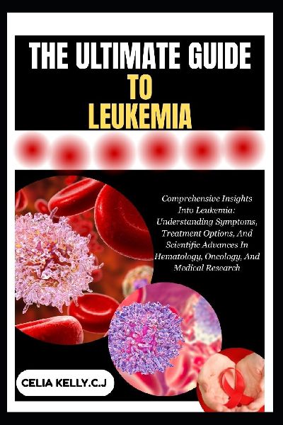 THE ULTIMATE GUIDE TO LEUKEMIA: Comprehensive Insights Into Leukemia: Understanding Symptoms, Treatment Options, And Scientific Advances In Hematology, Oncology, And Medical Research