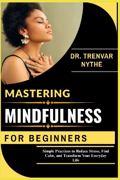 MASTERING MINDFULNESS FOR BEGINNERS: Simple Practices to Reduce Stress, Find Calm, and Transform Your Everyday Life