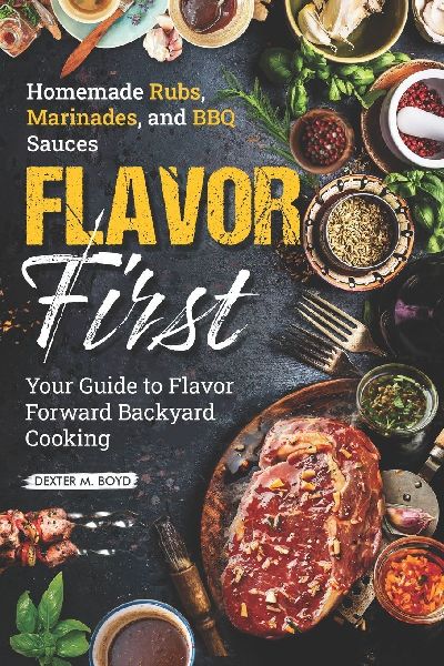 FLAVOR FIRST HOMEMADE RUBS, MARINADES, AND BBQ SAUCES: Your Guide to Flavor-Forward Backyard Cooking