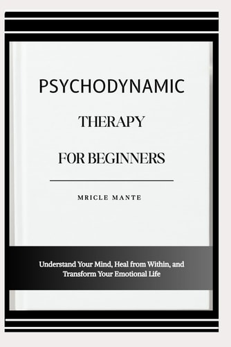 PSYCHODYNAMIC THERAPY FOR BEGINNERS: Understand Your Mind, Heal from Within, and Transform Your Emotional Life
