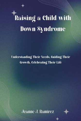 Raising a Child with Down Syndrome: Understanding Their Needs, Guiding Their Growth, Celebrating Their Life