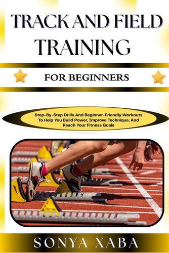 TRACK AND FIELD TRAINING FOR BEGINNERS: Step-By-Step Drills And Beginner-Friendly Workouts To Help You Build Power, Improve Technique, And Reach Your Fitness Goals
